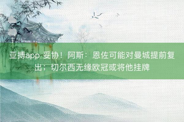 亚搏app 妥协！阿斯：恩佐可能对曼城提前复出；切尔西无缘欧冠或将他挂牌