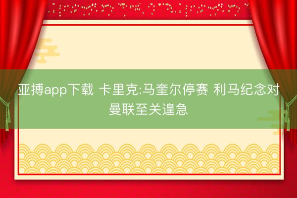 亚搏app下载 卡里克:马奎尔停赛 利马纪念对曼联至关遑急