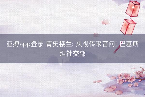 亚搏app登录 青史楼兰: 央视传来音问! 巴基斯坦社交部