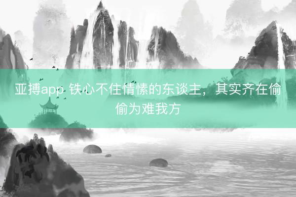 亚搏app 铁心不住情愫的东谈主，其实齐在偷偷为难我方