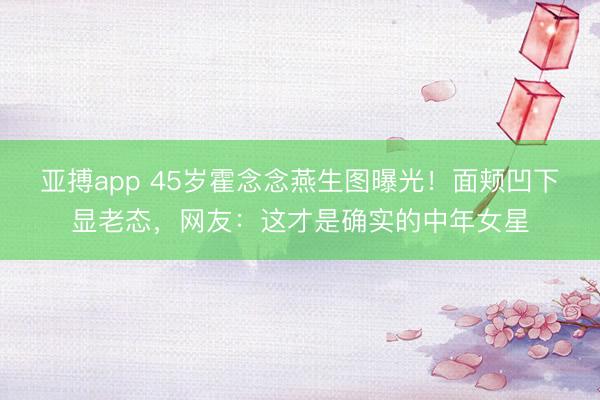 亚搏app 45岁霍念念燕生图曝光！面颊凹下显老态，网友：这才是确实的中年女星