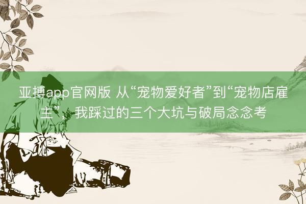 亚搏app官网版 从“宠物爱好者”到“宠物店雇主”，我踩过的三个大坑与破局念念考