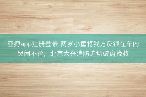 亚搏app注册登录 两岁小童将我方反锁在车内哭闹不啻，北京大兴消防迫切破窗挽救