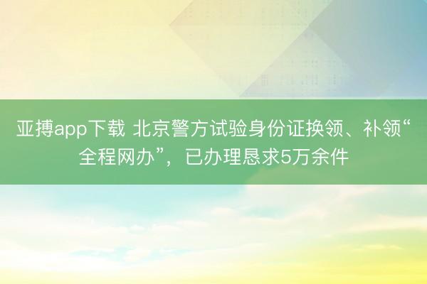 亚搏app下载 北京警方试验身份证换领、补领“全程网办”,已办理恳求5万余件
