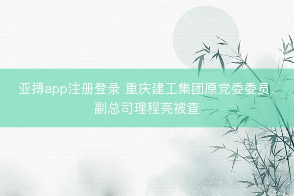 亚搏app注册登录 重庆建工集团原党委委员、副总司理程亮被查