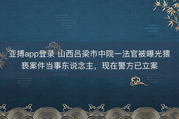亚搏app登录 山西吕梁市中院一法官被曝光猥亵案件当事东说念主，现在警方已立案