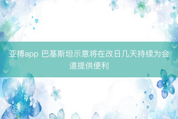 亚搏app 巴基斯坦示意将在改日几天持续为会道提供便利
