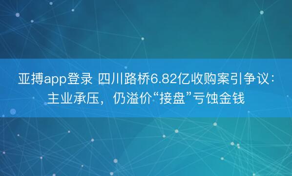 亚搏app登录 四川路桥6.82亿收购案引争议:主业承压,仍溢价“接盘”亏蚀金钱
