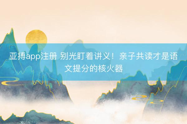 亚搏app注册 别光盯着讲义!亲子共读才是语文提分的核火器