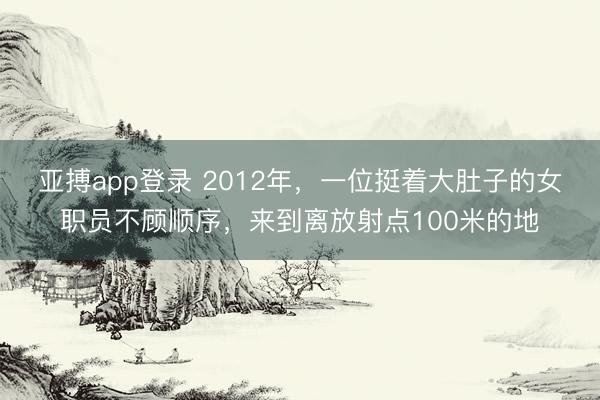 亚搏app登录 2012年，一位挺着大肚子的女职员不顾顺序，来到离放射点100米的地