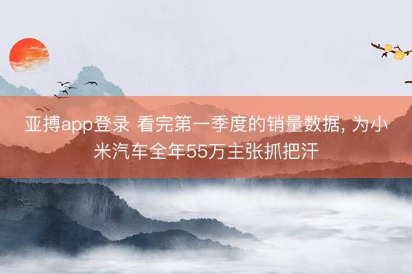 亚搏app登录 看完第一季度的销量数据, 为小米汽车全年55万主张抓把汗