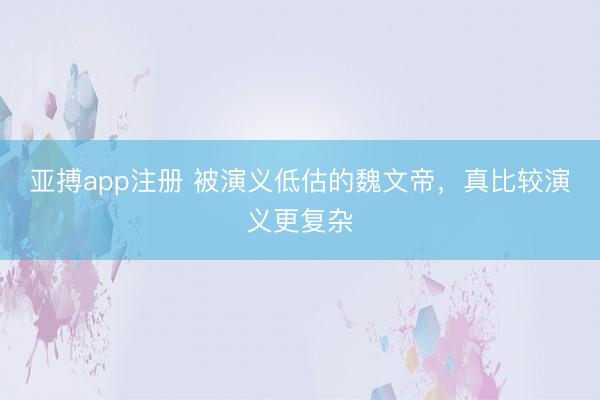 亚搏app注册 被演义低估的魏文帝，真比较演义更复杂