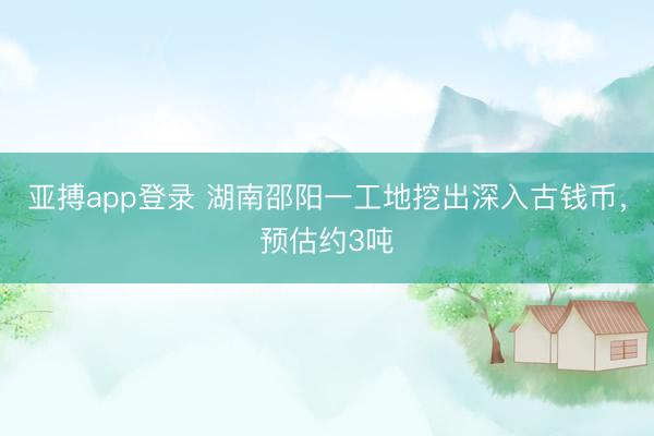亚搏app登录 湖南邵阳一工地挖出深入古钱币，预估约3吨