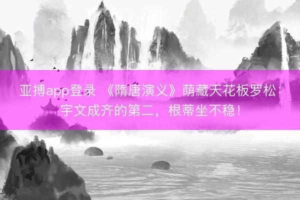 亚搏app登录 《隋唐演义》荫藏天花板罗松:宇文成齐的第二,根蒂坐不稳!