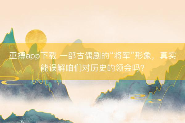 亚搏app下载 一部古偶剧的“将军”形象,真实能误解咱们对历史的领会吗?