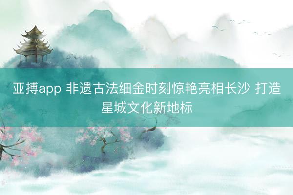 亚搏app 非遗古法细金时刻惊艳亮相长沙 打造星城文化新地标