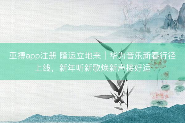 亚搏app注册 隆运立地来｜华为音乐新春行径上线，新年听新歌焕新声接好运