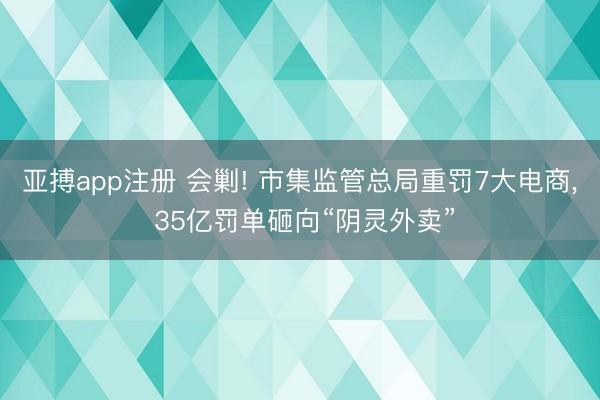 亚搏app注册 会剿! 市集监管总局重罚7大电商， 35亿罚单砸向“阴灵外卖”