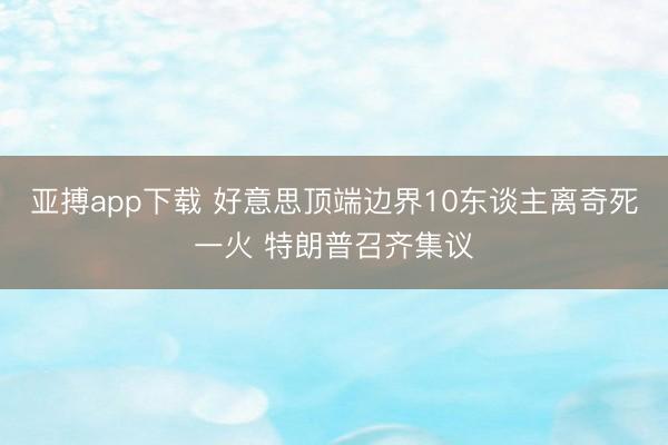 亚搏app下载 好意思顶端边界10东谈主离奇死一火 特朗普召齐集议