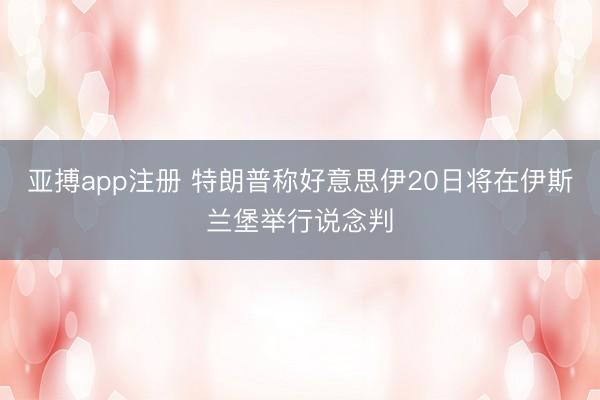 亚搏app注册 特朗普称好意思伊20日将在伊斯兰堡举行说念判