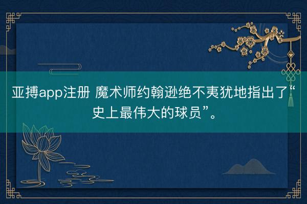 亚搏app注册 魔术师约翰逊绝不夷犹地指出了“史上最伟大的球员”。