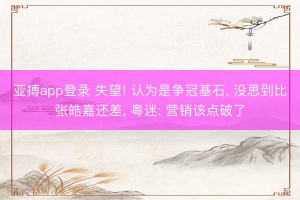 亚搏app登录 失望! 认为是争冠基石， 没思到比张皓嘉还差， 粤迷: 营销该点破了