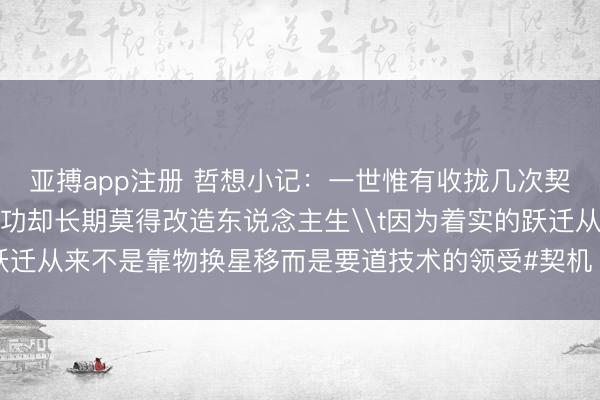 亚搏app注册 哲想小记：一世惟有收拢几次契机好多东说念主拚命用功却长期莫得改造东说念主生\t因为着实的跃迁从来不是靠物换星移而是要道技术的领受#契机  #东说念主生领受