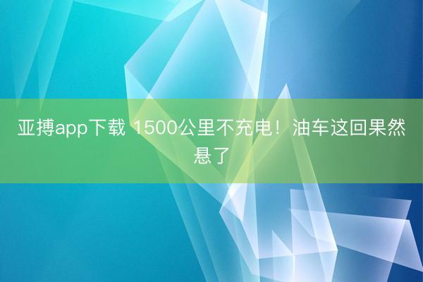 亚搏app下载 1500公里不充电！油车这回果然悬了