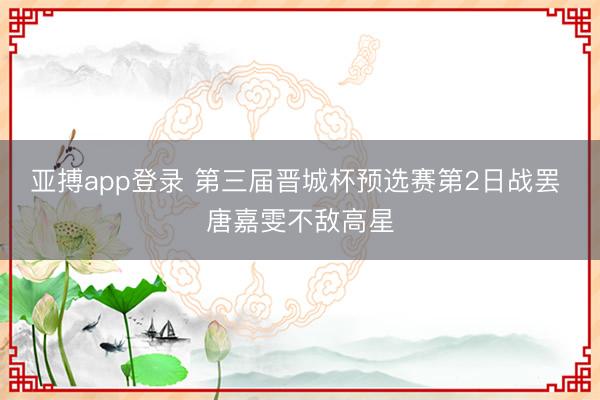 亚搏app登录 第三届晋城杯预选赛第2日战罢 唐嘉雯不敌高星