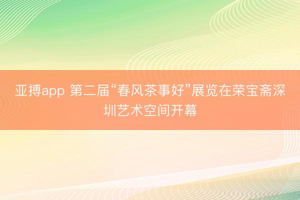 亚搏app 第二届“春风茶事好”展览在荣宝斋深圳艺术空间开幕