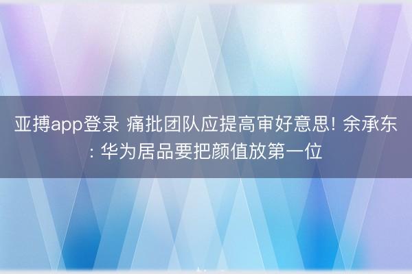 亚搏app登录 痛批团队应提高审好意思! 余承东: 华为居品要把颜值放第一位