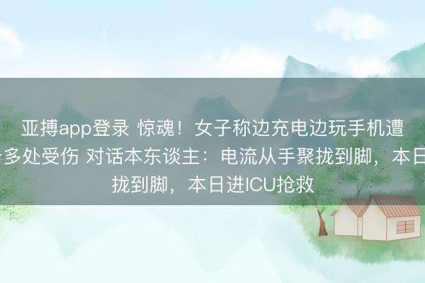 亚搏app登录 惊魂！女子称边充电边玩手机遭电击，全身多处受伤 对话本东谈主：电流从手聚拢到脚，本日进ICU抢救