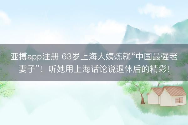 亚搏app注册 63岁上海大姨炼就“中国最强老妻子”！听她用上海话论说退休后的精彩！