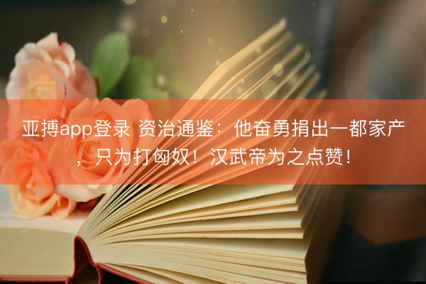 亚搏app登录 资治通鉴：他奋勇捐出一都家产，只为打匈奴！汉武帝为之点赞！