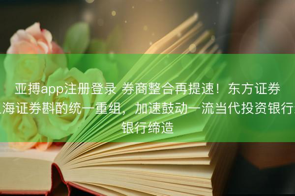 亚搏app注册登录 券商整合再提速！东方证券与上海证券斟酌统一重组，加速鼓动一流当代投资银行缔造
