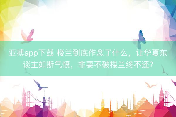 亚搏app下载 楼兰到底作念了什么，让华夏东谈主如斯气愤，非要不破楼兰终不还？