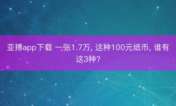 亚搏app下载 一张1.7万， 这种100元纸币， 谁有这3种?