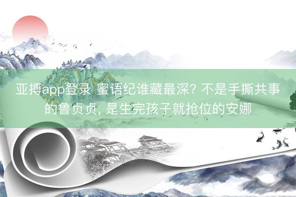 亚搏app登录 蜜语纪谁藏最深? 不是手撕共事的鲁贞贞， 是生完孩子就抢位的安娜