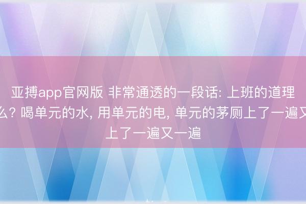 亚搏app官网版 非常通透的一段话: 上班的道理是什么? 喝单元的水， 用单元的电， 单元的茅厕上了一遍又一遍