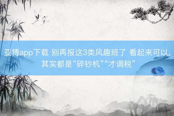 亚搏app下载 别再报这3类风趣班了 看起来可以， 其实都是“碎钞机”“才调税”
