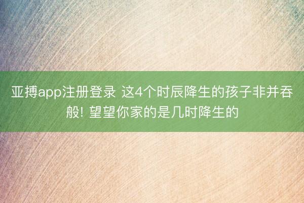 亚搏app注册登录 这4个时辰降生的孩子非并吞般! 望望你家的是几时降生的