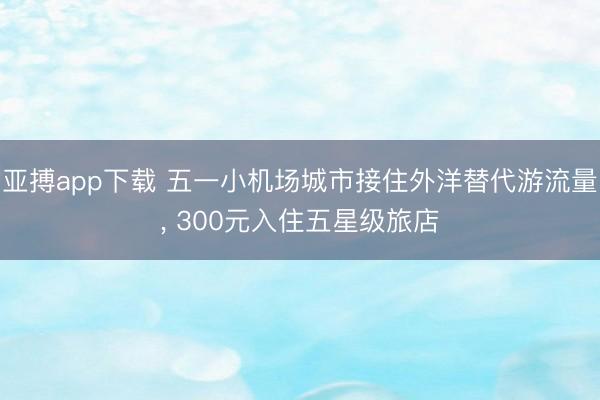 亚搏app下载 五一小机场城市接住外洋替代游流量， 300元入住五星级旅店