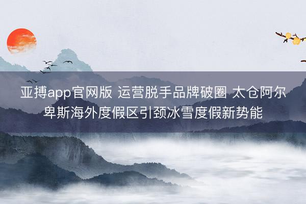 亚搏app官网版 运营脱手品牌破圈 太仓阿尔卑斯海外度假区引颈冰雪度假新势能