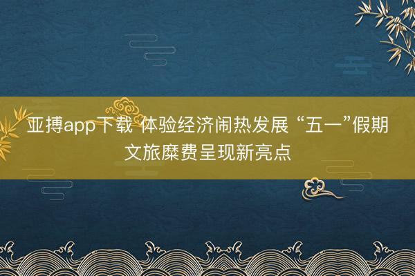 亚搏app下载 体验经济闹热发展 “五一”假期文旅糜费呈现新亮点