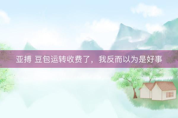 亚搏 豆包运转收费了，我反而以为是好事