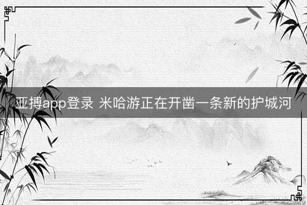 亚搏app登录 米哈游正在开凿一条新的护城河