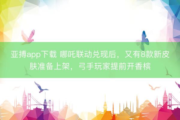 亚搏app下载 哪吒联动兑现后，又有8款新皮肤准备上架，弓手玩家提前开香槟