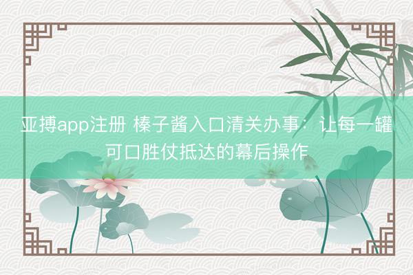 亚搏app注册 榛子酱入口清关办事：让每一罐可口胜仗抵达的幕后操作