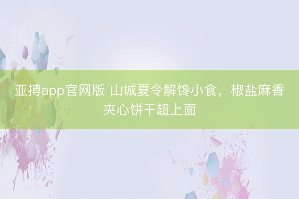 亚搏app官网版 山城夏令解馋小食，椒盐麻香夹心饼干超上面
