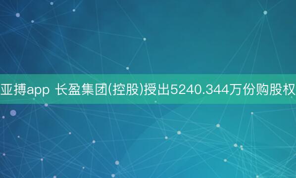 亚搏app 长盈集团(控股)授出5240.344万份购股权